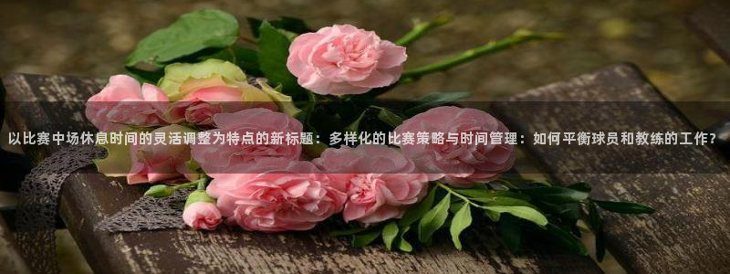 以比赛中场休息时间的灵活调整为特点的新标题：多样化的比赛策略